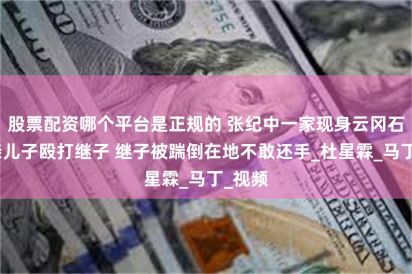 股票配资哪个平台是正规的 张纪中一家现身云冈石窟，亲儿子殴打继子 继子被踹倒在地不敢还手_杜星霖_马丁_视频