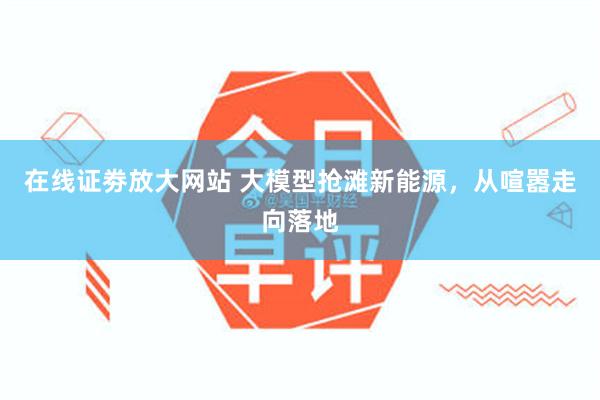 在线证劵放大网站 大模型抢滩新能源，从喧嚣走向落地