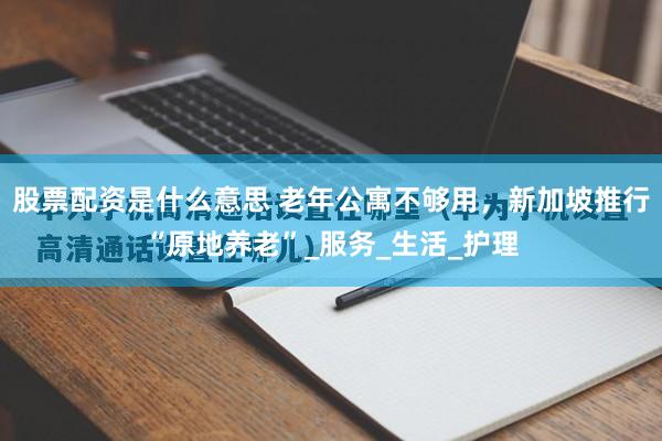 股票配资是什么意思 老年公寓不够用，新加坡推行“原地养老”_服务_生活_护理
