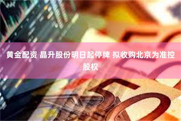 黄金配资 晶升股份明日起停牌 拟收购北京为准控股权