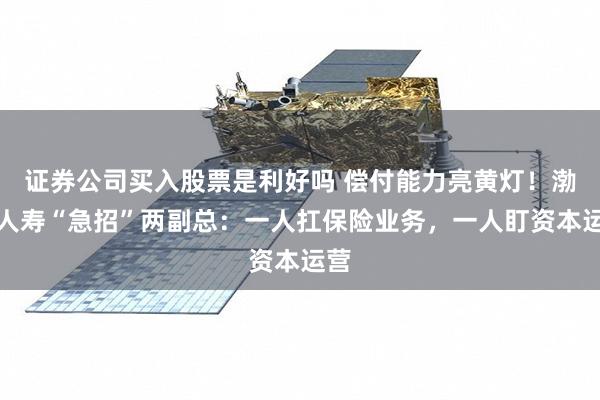 证券公司买入股票是利好吗 偿付能力亮黄灯！渤海人寿“急招”两副总：一人扛保险业务，一人盯资本运营