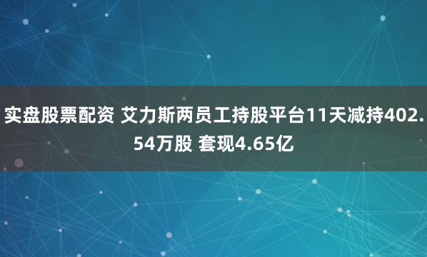 实盘股票配资 艾力斯两员工持股平台11天减持402.54万股 套现4.65亿