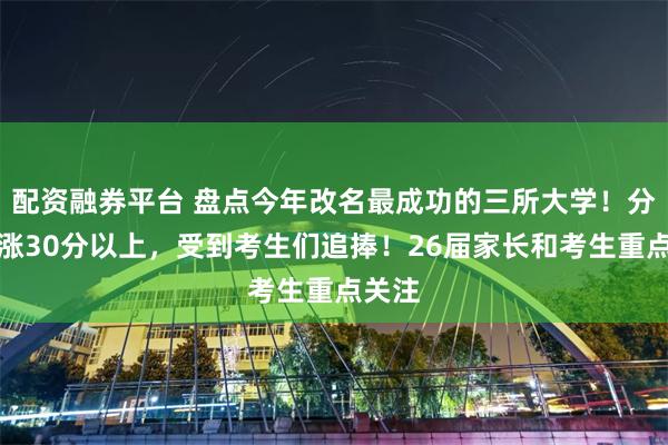 配资融券平台 盘点今年改名最成功的三所大学！分数暴涨30分以上，受到考生们追捧！26届家长和考生重点关注