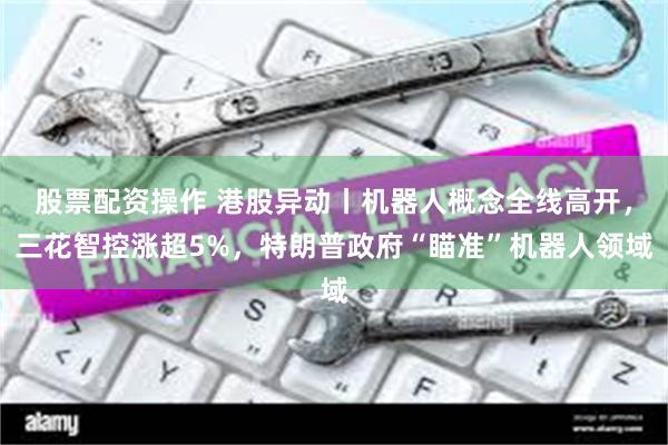 股票配资操作 港股异动丨机器人概念全线高开,三花智控涨超5%,特朗普政府“瞄准”机器人领域